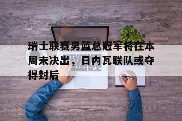 瑞士联赛男篮总冠军将在本周末决出，日内瓦联队或夺得封后
