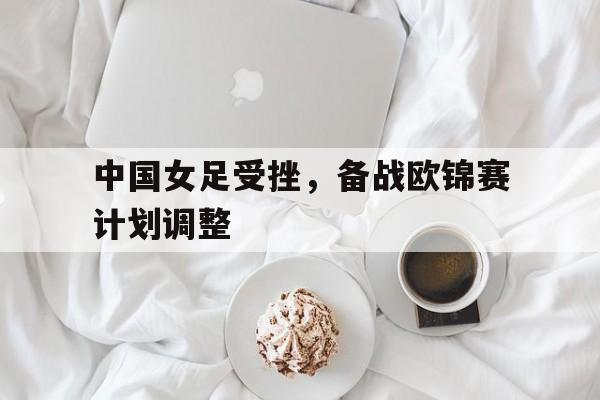 中国女足受挫，备战欧锦赛计划调整