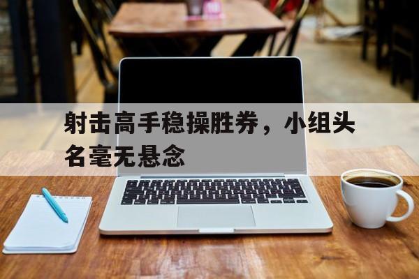 射击高手稳操胜券，小组头名毫无悬念